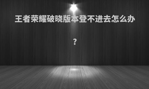 王者荣耀破晓版本登不进去怎么办?