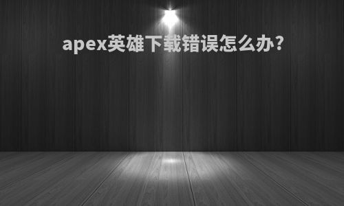 apex英雄下载错误怎么办?