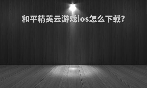 和平精英云游戏ios怎么下载?