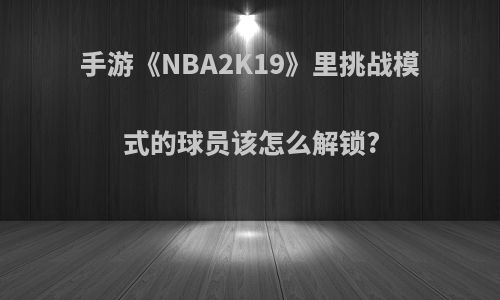 手游《NBA2K19》里挑战模式的球员该怎么解锁?