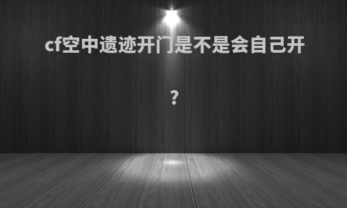 cf空中遗迹开门是不是会自己开?