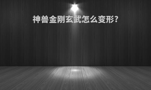 神兽金刚玄武怎么变形?