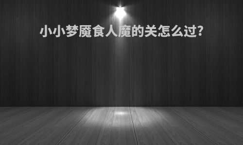 小小梦魇食人魔的关怎么过?