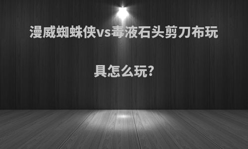 漫威蜘蛛侠vs毒液石头剪刀布玩具怎么玩?