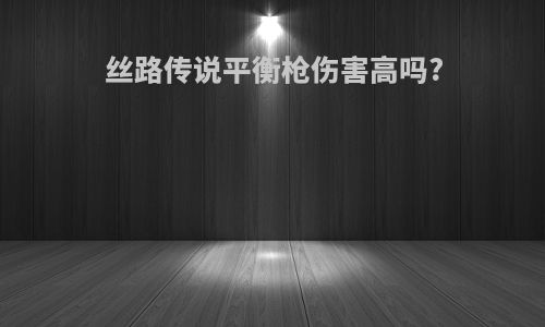 丝路传说平衡枪伤害高吗?