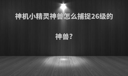 神机小精灵神兽怎么捕捉26级的神兽?