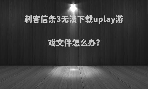 刺客信条3无法下载uplay游戏文件怎么办?