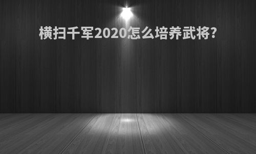 横扫千军2020怎么培养武将?