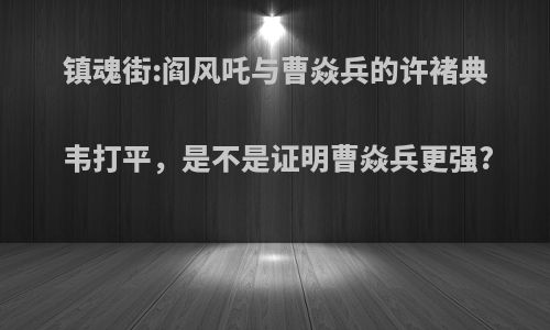 镇魂街:阎风吒与曹焱兵的许褚典韦打平，是不是证明曹焱兵更强?