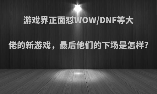 游戏界正面怼WOW/DNF等大佬的新游戏，最后他们的下场是怎样?