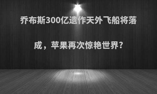 乔布斯300亿遗作天外飞船将落成，苹果再次惊艳世界?