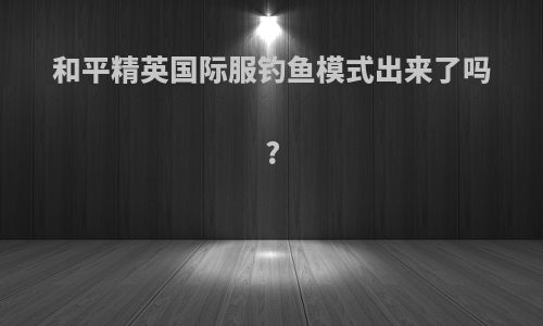 和平精英国际服钓鱼模式出来了吗?