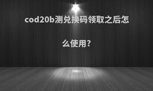 cod20b测兑换码领取之后怎么使用?