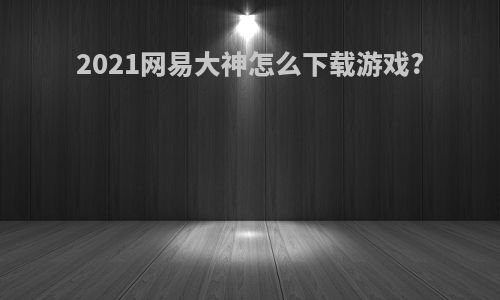 2021网易大神怎么下载游戏?