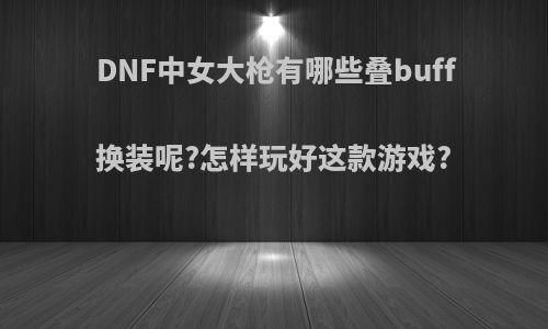 DNF中女大枪有哪些叠buff换装呢?怎样玩好这款游戏?