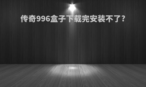 传奇996盒子下载完安装不了?