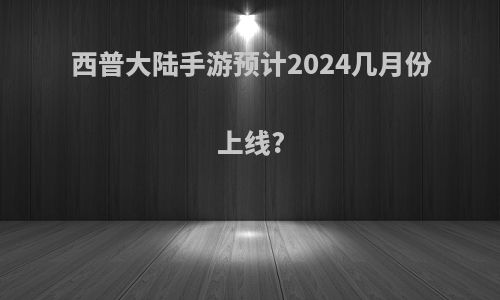 西普大陆手游预计2024几月份上线?