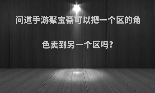 问道手游聚宝斋可以把一个区的角色卖到另一个区吗?