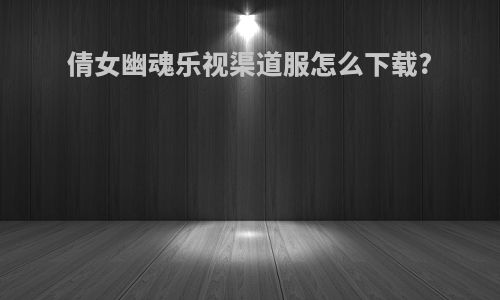 倩女幽魂乐视渠道服怎么下载?