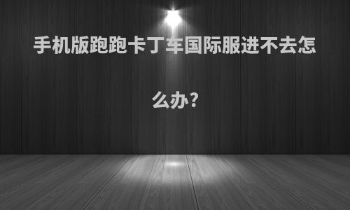 手机版跑跑卡丁车国际服进不去怎么办?