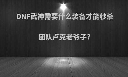 DNF武神需要什么装备才能秒杀团队卢克老爷子?