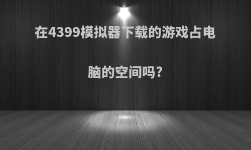 在4399模拟器下载的游戏占电脑的空间吗?