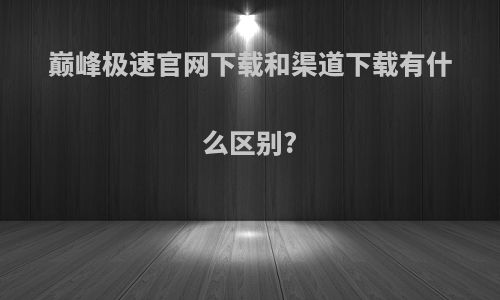 巅峰极速官网下载和渠道下载有什么区别?