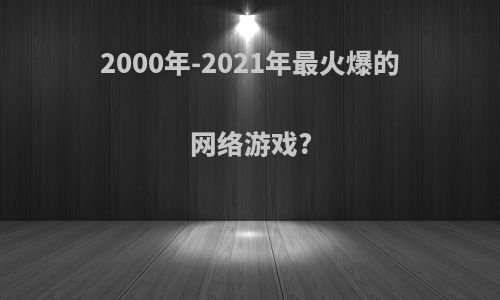 2000年-2021年最火爆的网络游戏?