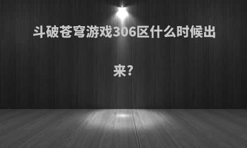 斗破苍穹游戏306区什么时候出来?