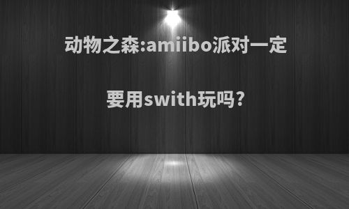 动物之森:amiibo派对一定要用swith玩吗?