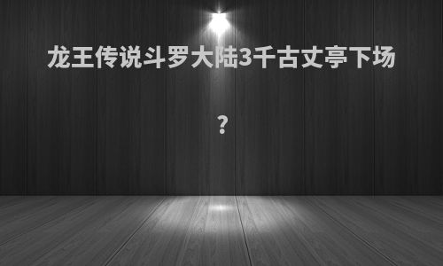 龙王传说斗罗大陆3千古丈亭下场?