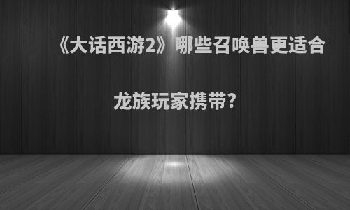 《大话西游2》哪些召唤兽更适合龙族玩家携带?