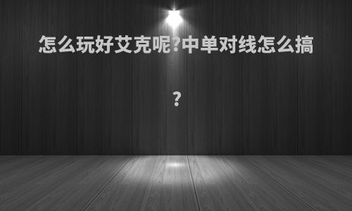 怎么玩好艾克呢?中单对线怎么搞?