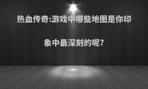 热血传奇:游戏中哪些地图是你印象中最深刻的呢?