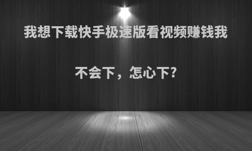 我想下载快手极速版看视频赚钱我不会下，怎心下?