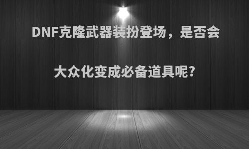 DNF克隆武器装扮登场，是否会大众化变成必备道具呢?