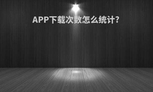 APP下载次数怎么统计?