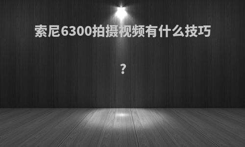 索尼6300拍摄视频有什么技巧?