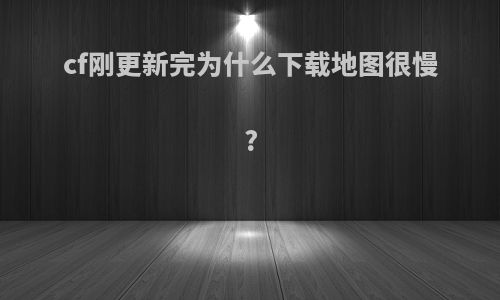 cf刚更新完为什么下载地图很慢?