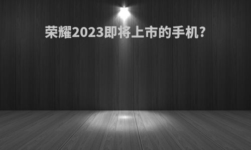 荣耀2023即将上市的手机?