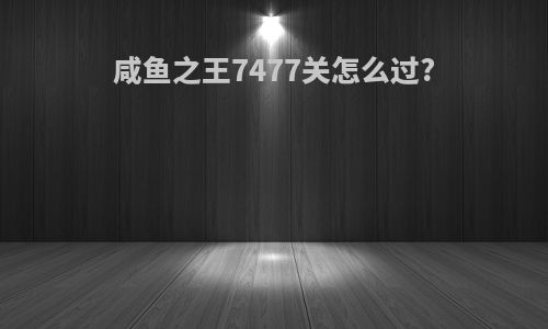 咸鱼之王7477关怎么过?