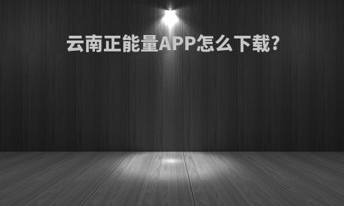 云南正能量APP怎么下载?