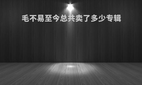 毛不易至今总共卖了多少专辑