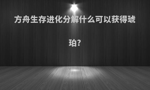 方舟生存进化分解什么可以获得琥珀?