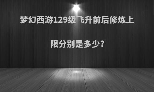 梦幻西游129级飞升前后修炼上限分别是多少?