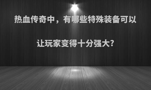 热血传奇中，有哪些特殊装备可以让玩家变得十分强大?