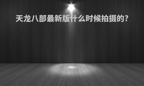 天龙八部最新版什么时候拍摄的?