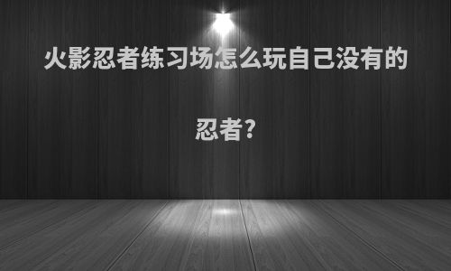 火影忍者练习场怎么玩自己没有的忍者?