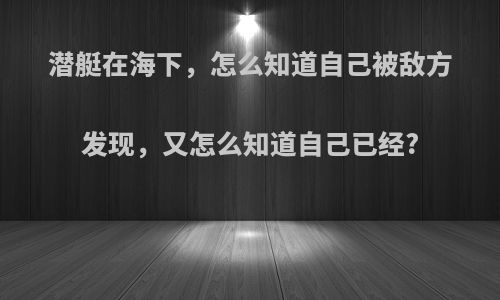 潜艇在海下，怎么知道自己被敌方发现，又怎么知道自己已经?