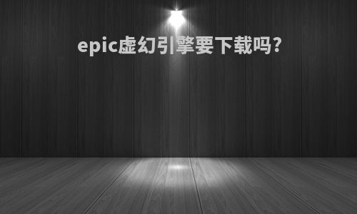 epic虚幻引擎要下载吗?